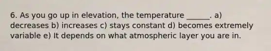 6. As you go up in elevation, the temperature ______. a) decreases b) increases c) stays constant d) becomes extremely variable e) It depends on what atmospheric layer you are in.