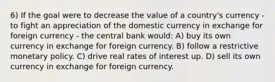 6) If the goal were to decrease the value of a country's currency - to fight an appreciation of the domestic currency in exchange for foreign currency - the central bank would: A) buy its own currency in exchange for foreign currency. B) follow a restrictive monetary policy. C) drive real rates of interest up. D) sell its own currency in exchange for foreign currency.