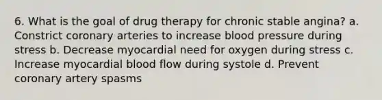 6. What is the goal of drug therapy for chronic stable angina? a. Constrict coronary arteries to increase blood pressure during stress b. Decrease myocardial need for oxygen during stress c. Increase myocardial blood flow during systole d. Prevent coronary artery spasms