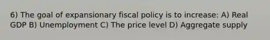 6) The goal of expansionary fiscal policy is to increase: A) Real GDP B) Unemployment C) The price level D) Aggregate supply