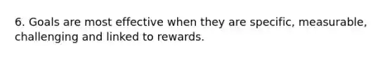 6. Goals are most effective when they are specific, measurable, challenging and linked to rewards.