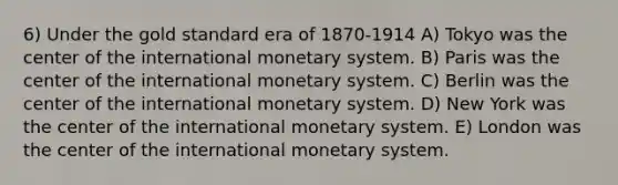 6) Under the gold standard era of 1870-1914 A) Tokyo was the center of the international monetary system. B) Paris was the center of the international monetary system. C) Berlin was the center of the international monetary system. D) New York was the center of the international monetary system. E) London was the center of the international monetary system.