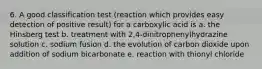 6. A good classification test (reaction which provides easy detection of positive result) for a carboxylic acid is a. the Hinsberg test b. treatment with 2,4-dinitrophenylhydrazine solution c. sodium fusion d. the evolution of carbon dioxide upon addition of sodium bicarbonate e. reaction with thionyl chloride