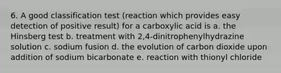 6. A good classification test (reaction which provides easy detection of positive result) for a carboxylic acid is a. the Hinsberg test b. treatment with 2,4-dinitrophenylhydrazine solution c. sodium fusion d. the evolution of carbon dioxide upon addition of sodium bicarbonate e. reaction with thionyl chloride