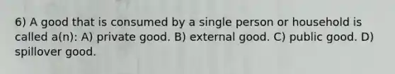 6) A good that is consumed by a single person or household is called a(n): A) private good. B) external good. C) public good. D) spillover good.