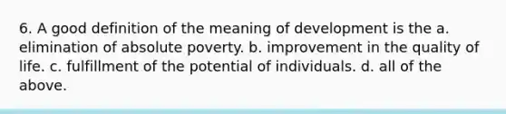 6. A good definition of the meaning of development is the a. elimination of absolute poverty. b. improvement in the quality of life. c. fulfillment of the potential of individuals. d. all of the above.