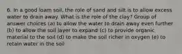 6. In a good loam soil, the role of sand and silt is to allow excess water to drain away. What is the role of the clay? Group of answer choices (a) to allow the water to drain away even further (b) to allow the soil layer to expand (c) to provide organic material to the soil (d) to make the soil richer in oxygen (e) to retain water in the soil