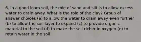 6. In a good loam soil, the role of sand and silt is to allow excess water to drain away. What is the role of the clay? Group of answer choices (a) to allow the water to drain away even further (b) to allow the soil layer to expand (c) to provide organic material to the soil (d) to make the soil richer in oxygen (e) to retain water in the soil