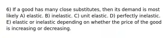 6) If a good has many close substitutes, then its demand is most likely A) elastic. B) inelastic. C) unit elastic. D) perfectly inelastic. E) elastic or inelastic depending on whether the price of the good is increasing or decreasing.