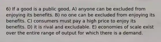 6) If a good is a public good, A) anyone can be excluded from enjoying its benefits. B) no one can be excluded from enjoying its benefits. C) consumers must pay a high price to enjoy its benefits. D) it is rival and excludable. E) economies of scale exist over the entire range of output for which there is a demand.