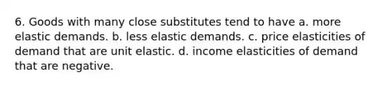 6. Goods with many close substitutes tend to have a. more elastic demands. b. less elastic demands. c. price elasticities of demand that are unit elastic. d. income elasticities of demand that are negative.