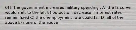 6) If the government increases military spending . A) the IS curve would shift to the left B) output will decrease if interest rates remain fixed C) the unemployment rate could fall D) all of the above E) none of the above