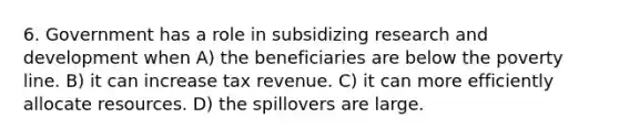 6. Government has a role in subsidizing research and development when A) the beneficiaries are below the poverty line. B) it can increase tax revenue. C) it can more efficiently allocate resources. D) the spillovers are large.