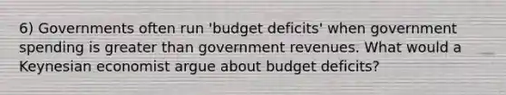 6) Governments often run 'budget deficits' when government spending is greater than government revenues. What would a Keynesian economist argue about budget deficits?