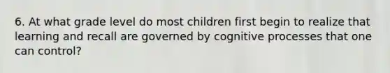 6. At what grade level do most children first begin to realize that learning and recall are governed by cognitive processes that one can control?