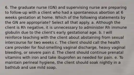 6. The graduate nurse (GN) and supervising nurse are preparing to follow-up with a client who had a spontaneous abortion at 6 weeks gestation at home. Which of the following statements by the GN are appropriate? Select all that apply. a. Although the client is Rh negative, it is unnecessary to administer Rh immune globulin due to the client's early gestational age. b. I will reinforce teaching with the client about abstaining from sexual intercourse for two weeks c. The client should call the health care provider for foul-smelling vaginal discharge, heavy vaginal bleeding, or severe pain d. The client should continue prenatal vitamins with iron and take ibuprofen as needed for pain. e. To maintain perineal hygiene, the client should soak nightly in a bathtub and use mild soap.