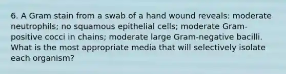 6. A Gram stain from a swab of a hand wound reveals: moderate neutrophils; no squamous epithelial cells; moderate Gram-positive cocci in chains; moderate large Gram-negative bacilli. What is the most appropriate media that will selectively isolate each organism?