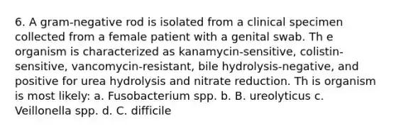 6. A gram-negative rod is isolated from a clinical specimen collected from a female patient with a genital swab. Th e organism is characterized as kanamycin-sensitive, colistin-sensitive, vancomycin-resistant, bile hydrolysis-negative, and positive for urea hydrolysis and nitrate reduction. Th is organism is most likely: a. Fusobacterium spp. b. B. ureolyticus c. Veillonella spp. d. C. difficile