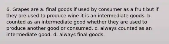 6. Grapes are a. final goods if used by consumer as a fruit but if they are used to produce wine it is an intermediate goods. b. counted as an intermediate good whether they are used to produce another good or consumed. c. always counted as an intermediate good. d. always final goods.