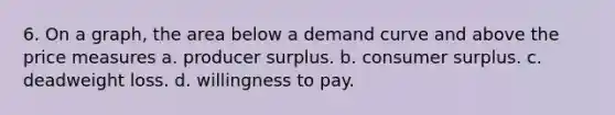 6. On a graph, the area below a demand curve and above the price measures a. producer surplus. b. consumer surplus. c. deadweight loss. d. willingness to pay.