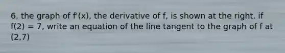 6. the graph of f'(x), the derivative of f, is shown at the right. if f(2) = 7, write an equation of the line tangent to the graph of f at (2,7)