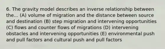 6. The gravity model describes an inverse relationship between the... (A) volume of migration and the distance between source and destination (B) step migration and intervening opportunities (C) flows and counter flows of migrations (D) intervening obstacles and intervening opportunities (E) environmental push and pull factors and cultural push and pull factors