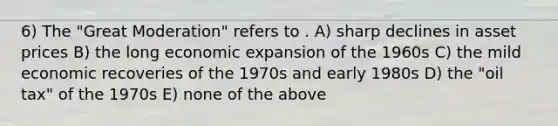 6) The "Great Moderation" refers to . A) sharp declines in asset prices B) the long economic expansion of the 1960s C) the mild economic recoveries of the 1970s and early 1980s D) the "oil tax" of the 1970s E) none of the above