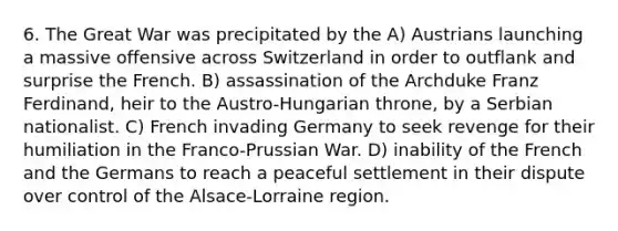 6. The Great War was precipitated by the A) Austrians launching a massive offensive across Switzerland in order to outflank and surprise the French. B) assassination of the Archduke Franz Ferdinand, heir to the Austro-Hungarian throne, by a Serbian nationalist. C) French invading Germany to seek revenge for their humiliation in the Franco-Prussian War. D) inability of the French and the Germans to reach a peaceful settlement in their dispute over control of the Alsace-Lorraine region.