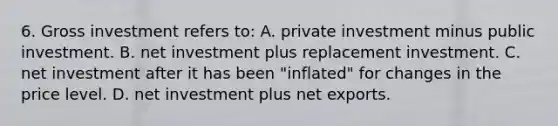 6. Gross investment refers to: A. private investment minus public investment. B. net investment plus replacement investment. C. net investment after it has been "inflated" for changes in the price level. D. net investment plus net exports.