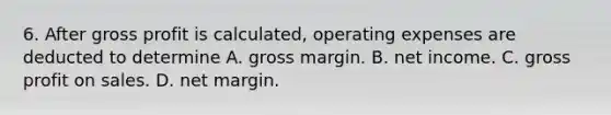 6. After gross profit is calculated, operating expenses are deducted to determine A. gross margin. B. net income. C. gross profit on sales. D. net margin.