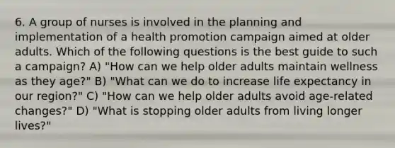 6. A group of nurses is involved in the planning and implementation of a health promotion campaign aimed at older adults. Which of the following questions is the best guide to such a campaign? A) "How can we help older adults maintain wellness as they age?" B) "What can we do to increase life expectancy in our region?" C) "How can we help older adults avoid age-related changes?" D) "What is stopping older adults from living longer lives?"