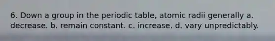 6. Down a group in the periodic table, atomic radii generally a. decrease. b. remain constant. c. increase. d. vary unpredictably.