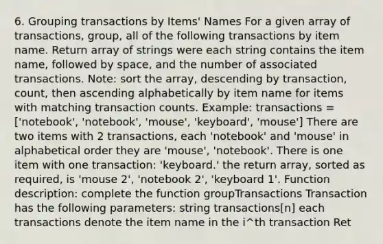 6. Grouping transactions by Items' Names For a given array of transactions, group, all of the following transactions by item name. Return array of strings were each string contains the item name, followed by space, and the number of associated transactions. Note: sort the array, descending by transaction, count, then ascending alphabetically by item name for items with matching transaction counts. Example: transactions = ['notebook', 'notebook', 'mouse', 'keyboard', 'mouse'] There are two items with 2 transactions, each 'notebook' and 'mouse' in alphabetical order they are 'mouse', 'notebook'. There is one item with one transaction: 'keyboard.' the return array, sorted as required, is 'mouse 2', 'notebook 2', 'keyboard 1'. Function description: complete the function groupTransactions Transaction has the following parameters: string transactions[n] each transactions denote the item name in the i^th transaction Ret