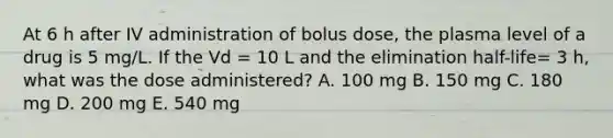 At 6 h after IV administration of bolus dose, the plasma level of a drug is 5 mg/L. If the Vd = 10 L and the elimination half-life= 3 h, what was the dose administered? A. 100 mg B. 150 mg C. 180 mg D. 200 mg E. 540 mg