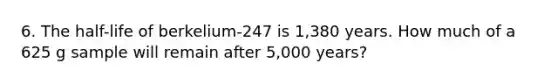 6. The half-life of berkelium-247 is 1,380 years. How much of a 625 g sample will remain after 5,000 years?