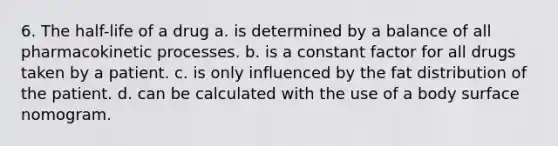 6. The half-life of a drug a. is determined by a balance of all pharmacokinetic processes. b. is a constant factor for all drugs taken by a patient. c. is only influenced by the fat distribution of the patient. d. can be calculated with the use of a body surface nomogram.