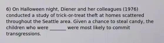 6) On Halloween night, Diener and her colleagues (1976) conducted a study of trick-or-treat theft at homes scattered throughout the Seattle area. Given a chance to steal candy, the children who were _______ were most likely to commit transgressions.