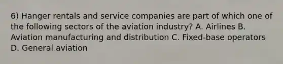 6) Hanger rentals and service companies are part of which one of the following sectors of the aviation industry? A. Airlines B. Aviation manufacturing and distribution C. Fixed-base operators D. General aviation