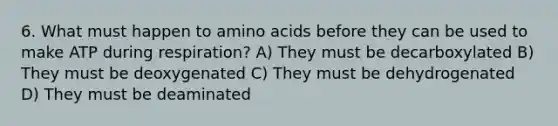 6. What must happen to amino acids before they can be used to make ATP during respiration? A) They must be decarboxylated B) They must be deoxygenated C) They must be dehydrogenated D) They must be deaminated