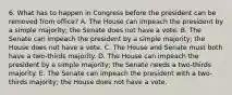 6. What has to happen in Congress before the president can be removed from office? A. The House can impeach the president by a simple majority; the Senate does not have a vote. B. The Senate can impeach the president by a simple majority; the House does not have a vote. C. The House and Senate must both have a two-thirds majority. D. The House can impeach the president by a simple majority; the Senate needs a two-thirds majority. E. The Senate can impeach the president with a two-thirds majority; the House does not have a vote.