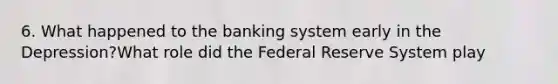 6. What happened to the banking system early in the Depression?What role did the Federal Reserve System play