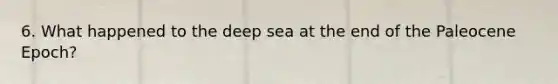 6. What happened to the deep sea at the end of the Paleocene Epoch?