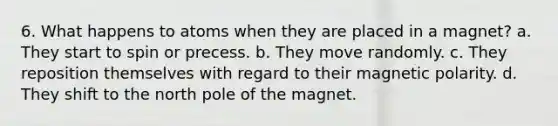 6. What happens to atoms when they are placed in a magnet? a. They start to spin or precess. b. They move randomly. c. They reposition themselves with regard to their magnetic polarity. d. They shift to the north pole of the magnet.