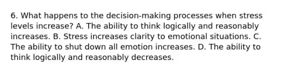 6. What happens to the decision-making processes when stress levels increase? A. The ability to think logically and reasonably increases. B. Stress increases clarity to emotional situations. C. The ability to shut down all emotion increases. D. The ability to think logically and reasonably decreases.