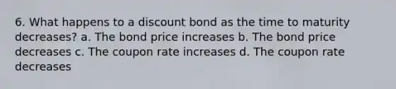 6. What happens to a discount bond as the time to maturity decreases? a. The bond price increases b. The bond price decreases c. The coupon rate increases d. The coupon rate decreases