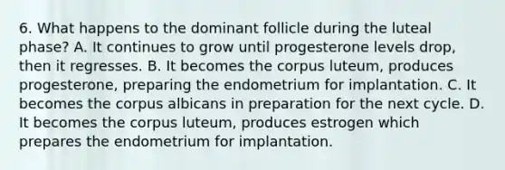 6. What happens to the dominant follicle during the luteal phase? A. It continues to grow until progesterone levels drop, then it regresses. B. It becomes the corpus luteum, produces progesterone, preparing the endometrium for implantation. C. It becomes the corpus albicans in preparation for the next cycle. D. It becomes the corpus luteum, produces estrogen which prepares the endometrium for implantation.