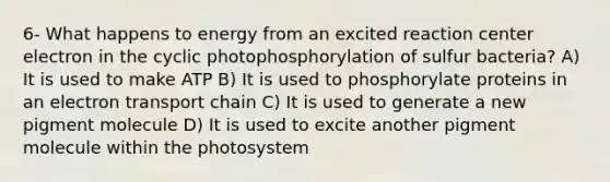 6- What happens to energy from an excited reaction center electron in the cyclic photophosphorylation of sulfur bacteria? A) It is used to make ATP B) It is used to phosphorylate proteins in an electron transport chain C) It is used to generate a new pigment molecule D) It is used to excite another pigment molecule within the photosystem