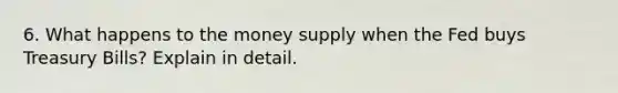 6. What happens to the money supply when the Fed buys Treasury Bills? Explain in detail.