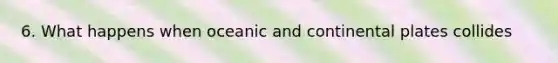 6. What happens when oceanic and continental plates collides