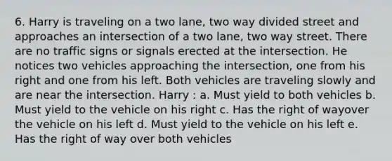 6. Harry is traveling on a two lane, two way divided street and approaches an intersection of a two lane, two way street. There are no traffic signs or signals erected at the intersection. He notices two vehicles approaching the intersection, one from his right and one from his left. Both vehicles are traveling slowly and are near the intersection. Harry : a. Must yield to both vehicles b. Must yield to the vehicle on his right c. Has the right of wayover the vehicle on his left d. Must yield to the vehicle on his left e. Has the right of way over both vehicles